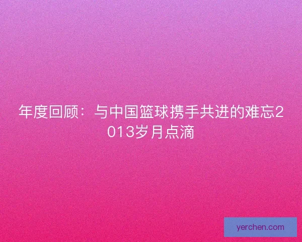 年度回顾：与中国篮球携手共进的难忘2013岁月点滴