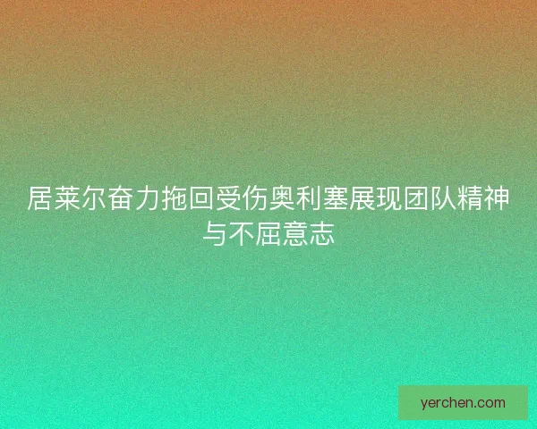 居莱尔奋力拖回受伤奥利塞展现团队精神与不屈意志 居莱尔奋力拖回受伤奥利塞展现团队精神与不屈意志