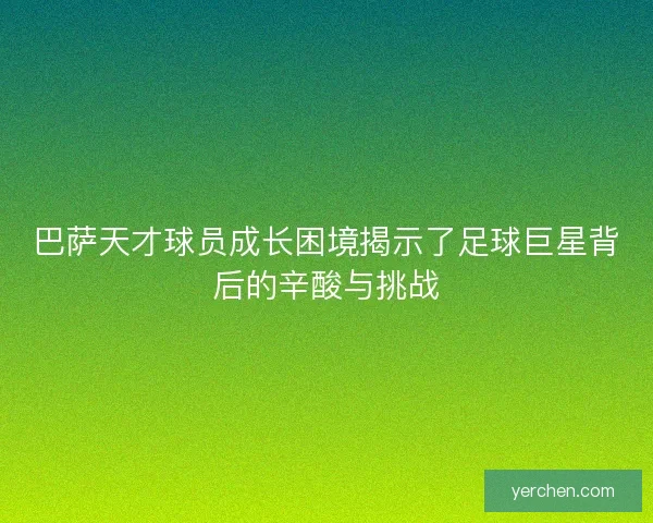 巴萨天才球员成长困境揭示了足球巨星背后的辛酸与挑战