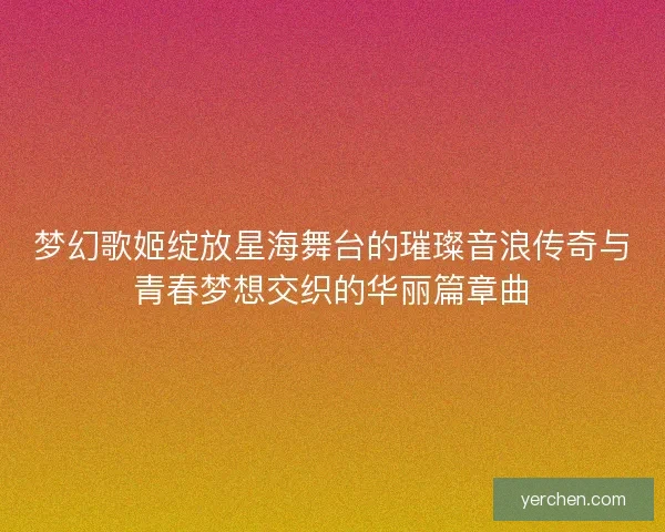 梦幻歌姬绽放星海舞台的璀璨音浪传奇与青春梦想交织的华丽篇章曲